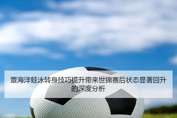 覃海洋蛙泳转身技巧提升带来世锦赛后状态显著回升的深度分析